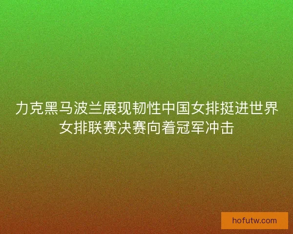 力克黑马波兰展现韧性中国女排挺进世界女排联赛决赛向着冠军冲击