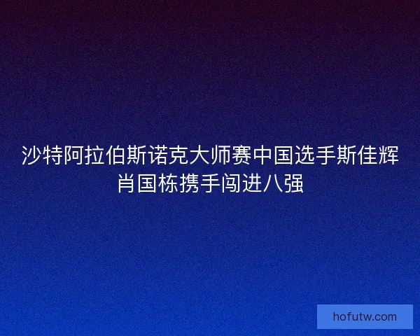 沙特阿拉伯斯诺克大师赛中国选手斯佳辉肖国栋携手闯进八强