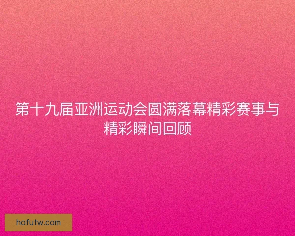 第十九届亚洲运动会圆满落幕精彩赛事与精彩瞬间回顾